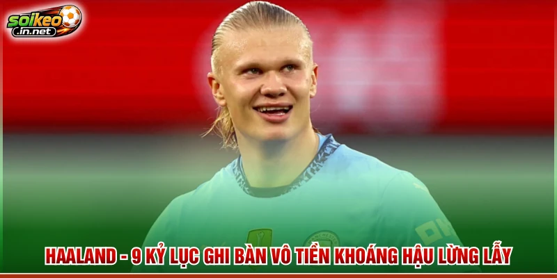 Haaland - 9 Kỷ Lục Ghi Bàn Vô Tiền Khoáng Hậu Lừng Lẫy